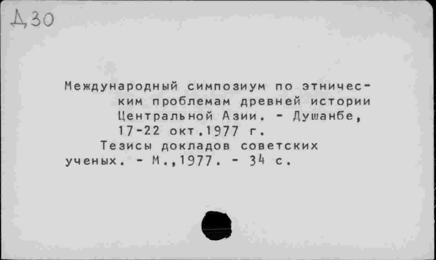 ﻿Mo
Международный симпозиум по этническим проблемам древней истории Центральной Азии. - Душанбе, 17-22 окт . 1 977 г.
Тезисы докладов советских ученых. - М.,1977. - З1* с.